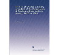 Memoir of Charles E. Smith, president of the Philadelphia & Reading railroad and iron master. 1820 to 1900