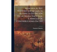 Memoria Al Rey Nuestro Señor Carlos Iii Para La Extinción De La Deuda Nacional Y Arreglo De Contribuciones En 1783