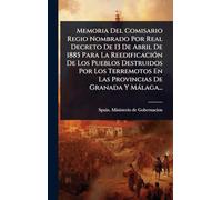 Memoria Del Comisario Regio Nombrado Por Real Decreto De 13 De Abril De 1885 Para La ReedificaciÃ3n De Los Pueblos Destruidos Por Los Terremotos En Las Provincias De Granada Y Màlaga...