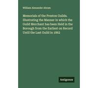 Memorials of the Preston Guilds. Illustrating the Manner in which the Guild Merchant has been Held in the Borough from the Earliest on Record Until the Last Guild in 1862