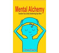 Mental Alchemy: Transform Your Life by Transforming Your Mind