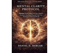 Mental Clarity Protocol: Eliminate Mental Noise, Overcome Cognitive Overload, Clear Brain Fog, and Train Your Brain for Sharp Thinking in a Distracted World (The Calm Operating System Series)