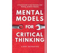 Mental Models for Critical Thinking: A Practical Guide to Smart Decisions, Clear Thinking, and Better Solutions. (The Critical Thinker)