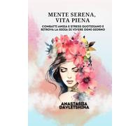 Mente serena, vita piena: Combatti ansia e stress quotidiano e ritrova la gioia di vivere ogni giorno
