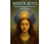 Mente Sutil: Como a vibração dos seus pensamentos e emoções molda sua realidade interior e exterior