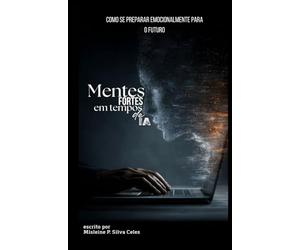 MENTES FORTES EM TEMPOS DE IA: Como se Preparar Emocionalmente Para o Futuro: Como Reconectar Emoção, Consciência e Vida na Era Digital Antes que a Tecnologia Substitua o que Nos Torna Humanos