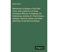 Mesmerism in Disease: a Few Plain Facts, with a Selection of Cases, Proving its Efficacy in Deafness, Tic Douloureux, Asthma, St. Vitus's Dance, ... and Other Affections of the Nervous System