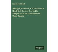 Messages, addresses, & to Sir Francis B. Head, Bart. &c., &c., & c., on His Resignation of the Government of Upper Canada