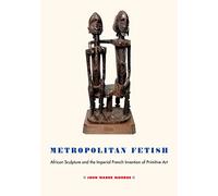 Metropolitan Fetish: African Sculpture and the Imperial French Invention of Primitive Art