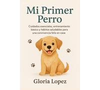 Mi Primer Perro: Cuidados esenciales, entrenamiento básico y hábitos saludables para una convivencia feliz en casa