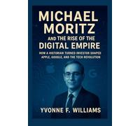 Michael Moritz and the Rise of the Digital Empire: How a Historian Turned Investor Shaped Apple, Google, and the Tech Revolution