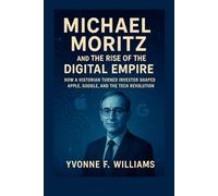 Michael Moritz and the Rise of the Digital Empire: How a Historian Turned Investor Shaped Apple, Google, and the Tech Revolution