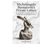 Michelangelo Buonarroti's Private Letters: The Human Side of the Genius: Life, Toil, and Thoughts Through His Original Writings