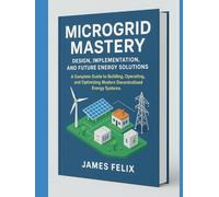 Microgrid Mastery: Design, Implementation, and Future Energy Solutions.: A Complete Guide to Building, Operating, and Optimizing Modern Decentralized Energy Systems