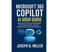 MICROSOFT 365 COPILOT AI USER GUIDE: Mastering the AI-Powered Workplace with Strategies, Skills, and Smart Solutions for the Future of Productivity