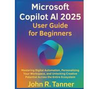Microsoft Copilot AI 2025 User Guide for Beginners: Mastering Digital Automation, Personalizing Your Workspace, and Unlocking Creative Potential Across the Entire Ecosystem