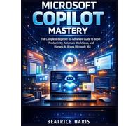 Microsoft Copilot Mastery: The Complete Beginner-to-Advanced Guide to Boost Productivity, Automate Workflows, and Harness AI Across Microsoft 365
