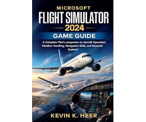 MICROSOFT FLIGHT SIMULATOR 2024 GAME GUIDE: A Complete Pilot’s companion to Aircraft Operation, Weather Handling, Navigation Skills, and Essential Systems