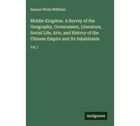 Middle Kingdom. A Survey of the Geography, Government, Literature, Social Life, Arts, and History of the Chinese Empire and Its Inhabitants: Vol. I