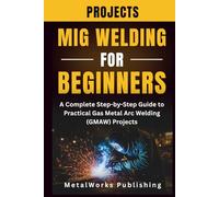 MIG Welding Projects for Beginners: A Complete Step-by-Step Guide to Practical Gas Metal Arc Welding (GMAW) Projects (The Beginner's Welding Projects Series)