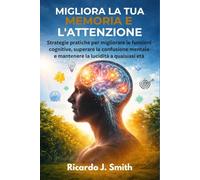 MIGLIORA LA TUA MEMORIA E L'ATTENZIONE: Strategie pratiche per migliorare le funzioni cognitive, superare la confusione mentale e mantenere la lucidità a qualsiasi età