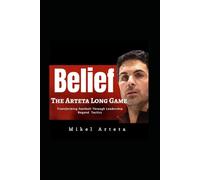 Mikel Arteta: Belief - Long Game And How Leadership and Philosophy Transformed The Game Of Football Beyond Style And Tactics Revolution Of Arsenal FC Era
