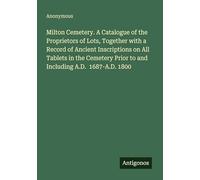 Milton Cemetery. A Catalogue of the Proprietors of Lots, Together with a Record of Ancient Inscriptions on All Tablets in the Cemetery Prior to and Including A.D. 1687-A.D. 1800