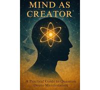 Mind as Creator: A Practical Guide to Quantum Desire Manifestation