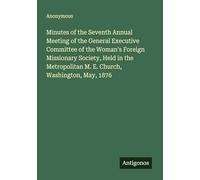 Minutes of the Seventh Annual Meeting of the General Executive Committee of the Woman's Foreign Missionary Society, Held in the Metropolitan M. E. Church, Washington, May, 1876