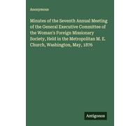 Minutes of the Seventh Annual Meeting of the General Executive Committee of the Woman's Foreign Missionary Society, Held in the Metropolitan M. E. Church, Washington, May, 1876