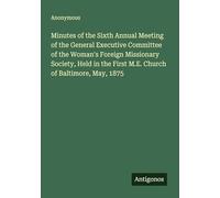 Minutes of the Sixth Annual Meeting of the General Executive Committee of the Woman's Foreign Missionary Society, Held in the First M.E. Church of Baltimore, May, 1875
