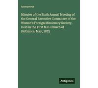 Minutes of the Sixth Annual Meeting of the General Executive Committee of the Woman's Foreign Missionary Society, Held in the First M.E. Church of Baltimore, May, 1875