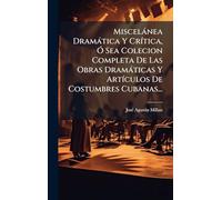 Miscelànea Dramàtica Y CrÃ-tica, Ã" Sea Colecion Completa De Las Obras Dramàticas Y ArtÃ-culos De Costumbres Cubanas...