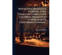 Miscelánea Dramática Y Crítica, Ó Sea Colecion Completa De Las Obras Dramáticas Y Artículos De Costumbres Cubanas...