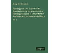 Mississippi in 1875. Report of the Select Committee to Inquire Into the Mississippi Election of 1875 with thw Testimony and Documentary Evidence: Vol. II