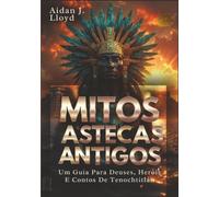 Mitos Astecas Antigos: Um Guia Para Deuses, Heróis E Contos De Tenochtitlán (Mitologia Para Iniciantes)