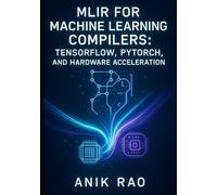 MLIR FOR MACHINE LEARNING COMPILERS: TENSORFLOW, PYTORCH, AND HARDWARE ACCELERATION: Optimize inference and training with dialect design, graph transformations, and custom accelerator code generation