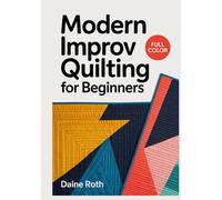 MODERN IMPROV QUILTING FOR BEGINNERS: The Complete Guide to Intuitive Free-Form Patchwork, Bold Color Theory, and Spontaneous Design Techniques for Creative Makers