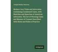 Modern Jury Trials and Advocates. Containing Condensed Cases, with Sketches and Speeches of American Advocates. The Art of Winning Cases and Manner of ... Described, with Notes and Rules of Practice