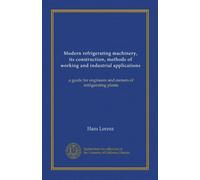 Modern refrigerating machinery, its construction, methods of working and industrial applications: a guide for engineers and owners of refrigerating plants