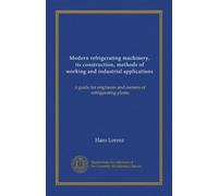 Modern refrigerating machinery, its construction, methods of working and industrial applications: a guide for engineers and owners of refrigerating plants