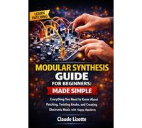 MODULAR SYNTHESIS GUIDE FOR BEGINNERS: MADE SIMPLE: Everything You Need to Know About Patching, Twisting Knobs, and Creating Electronic Music with Happy Accidents