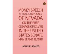 Money: Speech of Hon. John P. Jones, of Nevada, on the Free Coinage of Silver in the United States Senate, May 12 and 13, 1890