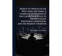 Money Vs. Products; or, Why Times Are Hard. A Complete Exposition of the Causes Which Led to the Prevailing Industrial Depression, and the Remedy Therefor