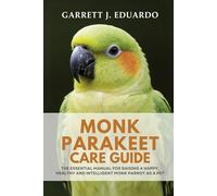MONK PARAKEET CARE GUIDE: THE ESSENTIAL MANUAL FOR RAISING A HAPPY, HEALTHY AND INTELLIGENT MONK PARROT AS A PET