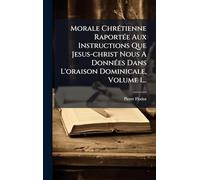 Morale ChrÃ(c)tienne RaportÃ(c)e Aux Instructions Que Jesus-christ Nous A DonnÃ(c)es Dans L'oraison Dominicale, Volume 1...