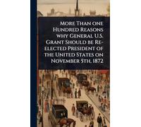 More Than one Hundred Reasons why General U.S. Grant Should be Re-elected President of the United States on November 5th, 1872