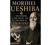 Morihei Ueshiba: The Warrior, the Mystic, and the Birth of Aikido