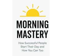 Morning Mastery: How Successful People Start Their Day and How You Can Too