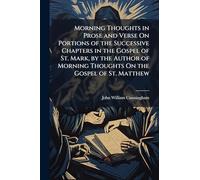 Morning Thoughts in Prose and Verse On Portions of the Successive Chapters in the Gospel of St. Mark, by the Author of Morning Thoughts On the Gospel of St. Matthew